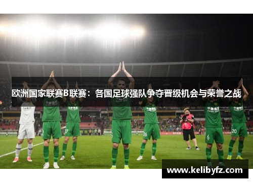 欧洲国家联赛B联赛：各国足球强队争夺晋级机会与荣誉之战