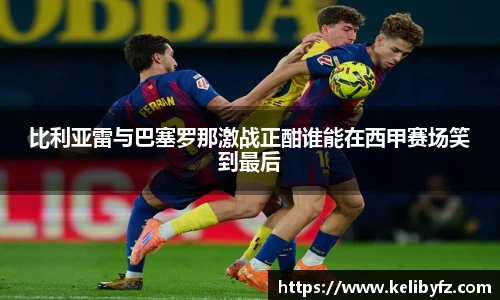 比利亚雷与巴塞罗那激战正酣谁能在西甲赛场笑到最后